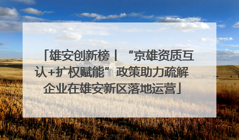 雄安创新榜丨“京雄资质互认+扩权赋能”政策助力疏解企业在雄安新区落地运营