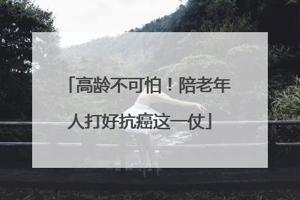 高龄不可怕！陪老年人打好抗癌这一仗