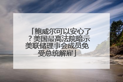 鲍威尔可以安心了？美国最高法院暗示美联储理事会成员免受总统解雇