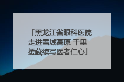 黑龙江省眼科医院走进雪域高原 千里援藏续写医者仁心