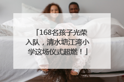 168名孩子光荣入队，清水塘江湾小学这场仪式超燃！
