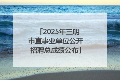 2025年三明市直事业单位公开招聘总成绩公布