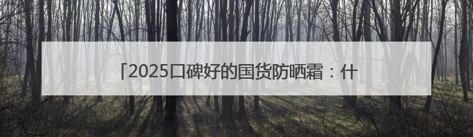 2025口碑好的国货防晒霜：什么牌子的防晒效果好？入股不亏