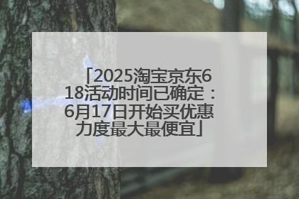2025淘宝京东618活动时间已确定：6月17日开始买优惠力度最大最便宜