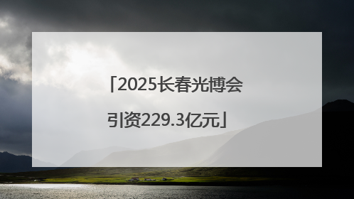 2025长春光博会引资229.3亿元