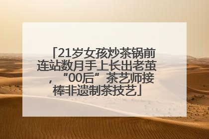 21岁女孩炒茶锅前连站数月手上长出老茧，“00后”茶艺师接棒非遗制茶技艺