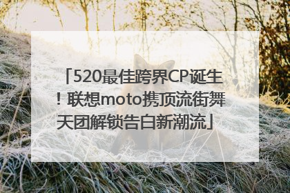 520最佳跨界CP诞生！联想moto携顶流街舞天团解锁告白新潮流