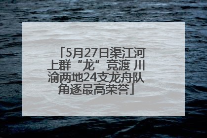 5月27日渠江河上群“龙”竞渡 川渝两地24支龙舟队角逐最高荣誉