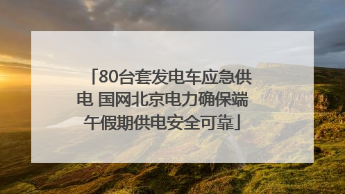 80台套发电车应急供电 国网北京电力确保端午假期供电安全可靠