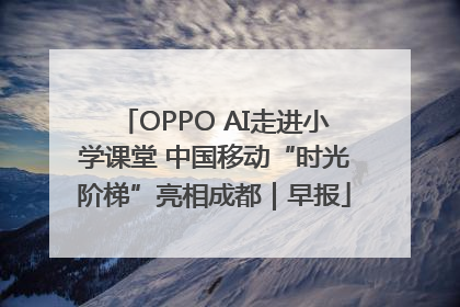 OPPO AI走进小学课堂 中国移动“时光阶梯”亮相成都｜早报